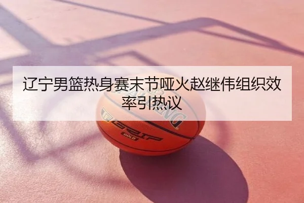 辽宁男篮热身赛末节哑火赵继伟组织效率引热议
